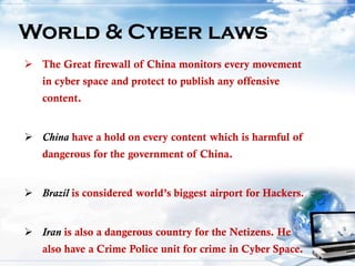  The Great firewall of China monitors every movement
in cyber space and protect to publish any offensive
content.
 China have a hold on every content which is harmful of
dangerous for the government of China.
 Brazil is considered world’s biggest airport for Hackers.
 Iran is also a dangerous country for the Netizens. He
also have a Crime Police unit for crime in Cyber Space.
World & Cyber laws
 