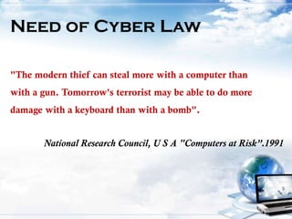 Need of Cyber Law
"The modern thief can steal more with a computer than
with a gun. Tomorrow's terrorist may be able to do more
damage with a keyboard than with a bomb".
National Research Council, U S A "Computers at Risk”.1991
 