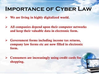  We are living in highly digitalized world.
 All companies depend upon their computer networks
and keep their valuable data in electronic form.
 Government forms including income tax returns,
company law forms etc are now filled in electronic
form.
 Consumers are increasingly using credit cards for
shopping.
Importance of Cyber Law
 