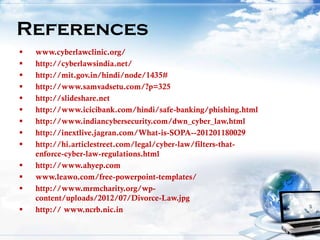  www.cyberlawclinic.org/
 http://cyberlawsindia.net/
 http://mit.gov.in/hindi/node/1435#
 http://www.samvadsetu.com/?p=325
 http://slideshare.net
 http://www.icicibank.com/hindi/safe-banking/phishing.html
 http://www.indiancybersecurity.com/dwn_cyber_law.html
 http://inextlive.jagran.com/What-is-SOPA--201201180029
 http://hi.articlestreet.com/legal/cyber-law/filters-that-
enforce-cyber-law-regulations.html
 http://www.ahyep.com
 www.leawo.com/free-powerpoint-templates/
 http://www.mrmcharity.org/wp-
content/uploads/2012/07/Divorce-Law.jpg
 http:// www.ncrb.nic.in
References
 