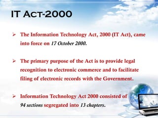 IT Act-2000
 The Information Technology Act, 2000 (IT Act), came
into force on 17 October 2000.
 The primary purpose of the Act is to provide legal
recognition to electronic commerce and to facilitate
filing of electronic records with the Government.
 Information Technology Act 2000 consisted of
94 sections segregated into 13 chapters.
 