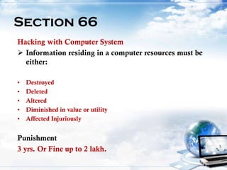20
Section 66
Hacking with Computer System
 Information residing in a computer resources must be
either:
• Destroyed
• Deleted
• Altered
• Diminished in value or utility
• Affected Injuriously
Punishment
3 yrs. Or Fine up to 2 lakh.
 