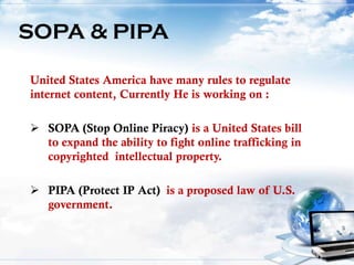 United States America have many rules to regulate
internet content, Currently He is working on :
 SOPA (Stop Online Piracy) is a United States bill
to expand the ability to fight online trafficking in
copyrighted intellectual property.
 PIPA (Protect IP Act) is a proposed law of U.S.
government.
SOPA & PIPA
 