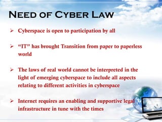 Need of Cyber Law
 Cyberspace is open to participation by all
 “IT” has brought Transition from paper to paperless
world
 The laws of real world cannot be interpreted in the
light of emerging cyberspace to include all aspects
relating to different activities in cyberspace
 Internet requires an enabling and supportive legal
infrastructure in tune with the times
 