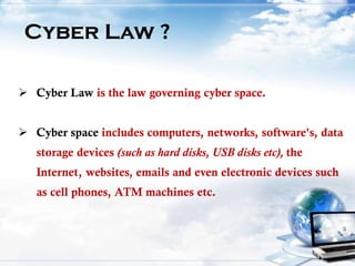 Cyber Law ?
 Cyber Law is the law governing cyber space.
 Cyber space includes computers, networks, software's, data
storage devices (such as hard disks, USB disks etc), the
Internet, websites, emails and even electronic devices such
as cell phones, ATM machines etc.
 