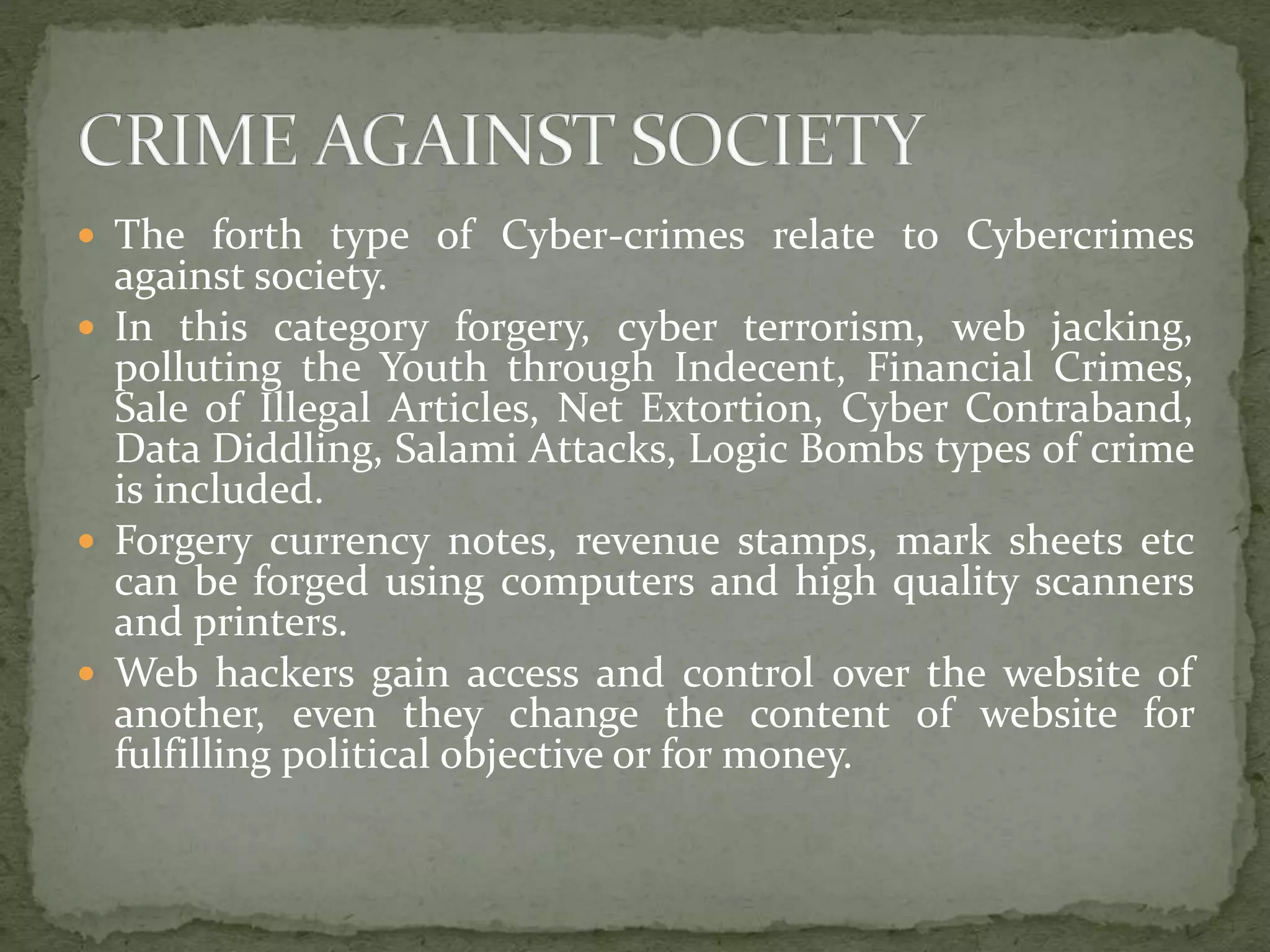  The forth type of Cyber-crimes relate to Cybercrimes
against society.
 In this category forgery, cyber terrorism, web jacking,
polluting the Youth through Indecent, Financial Crimes,
Sale of Illegal Articles, Net Extortion, Cyber Contraband,
Data Diddling, Salami Attacks, Logic Bombs types of crime
is included.
 Forgery currency notes, revenue stamps, mark sheets etc
can be forged using computers and high quality scanners
and printers.
 Web hackers gain access and control over the website of
another, even they change the content of website for
fulfilling political objective or for money.
 