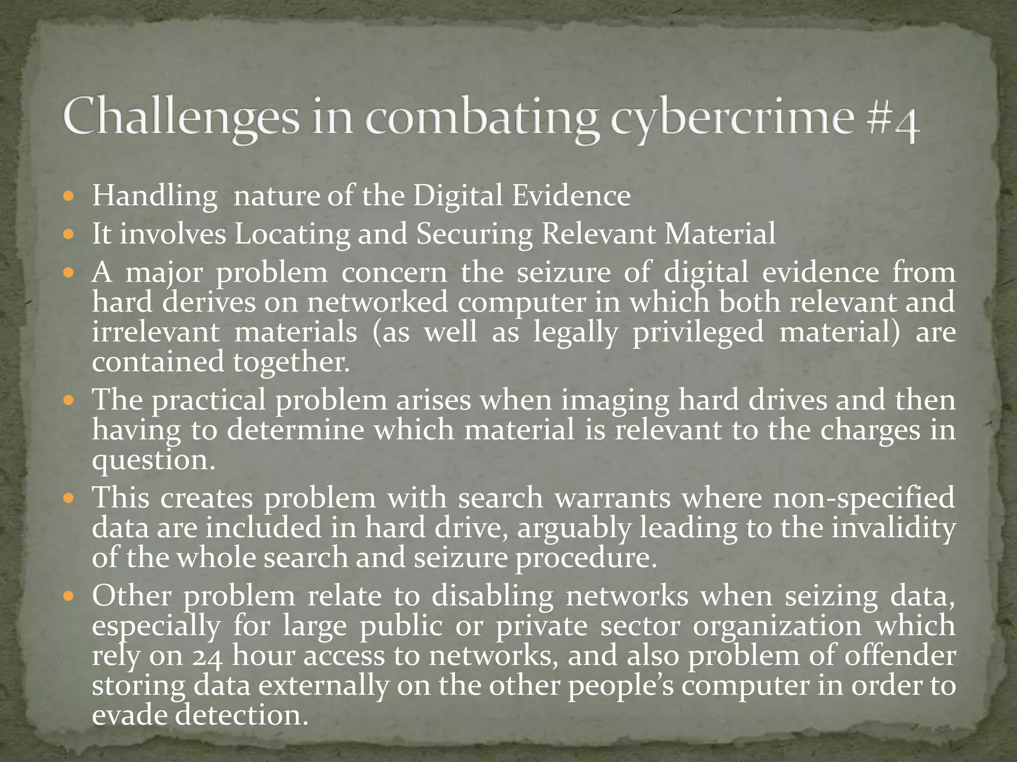  Handling nature of the Digital Evidence
 It involves Locating and Securing Relevant Material
 A major problem concern the seizure of digital evidence from
hard derives on networked computer in which both relevant and
irrelevant materials (as well as legally privileged material) are
contained together.
 The practical problem arises when imaging hard drives and then
having to determine which material is relevant to the charges in
question.
 This creates problem with search warrants where non-specified
data are included in hard drive, arguably leading to the invalidity
of the whole search and seizure procedure.
 Other problem relate to disabling networks when seizing data,
especially for large public or private sector organization which
rely on 24 hour access to networks, and also problem of offender
storing data externally on the other people’s computer in order to
evade detection.
 