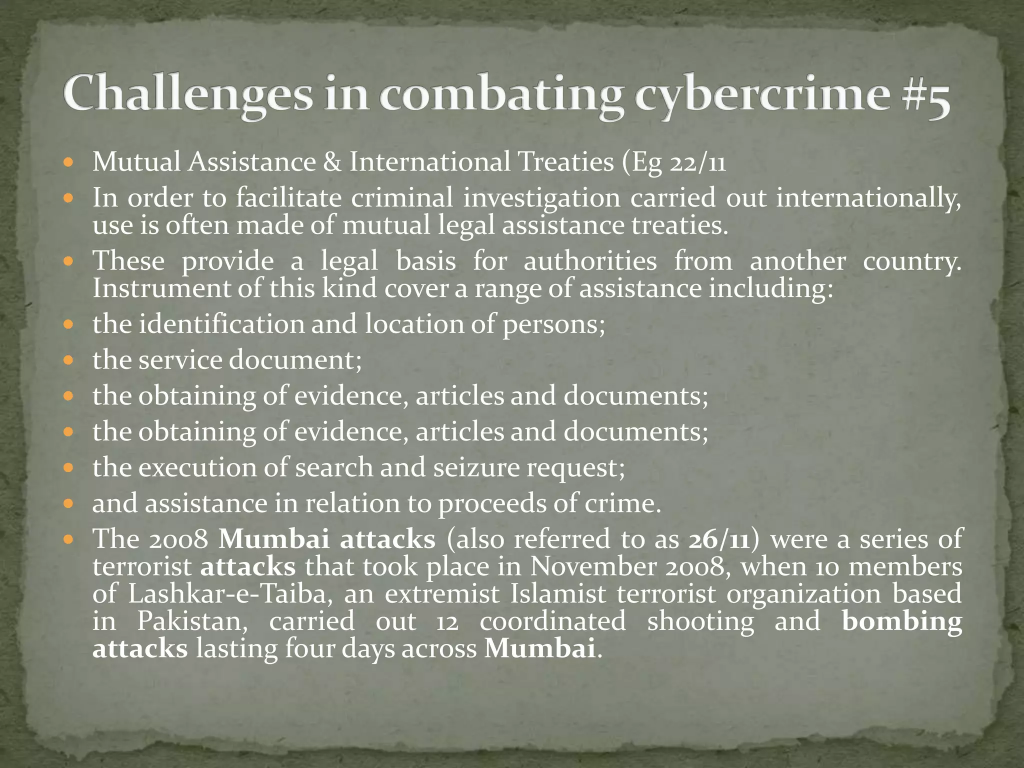  Mutual Assistance & International Treaties (Eg 22/11
 In order to facilitate criminal investigation carried out internationally,
use is often made of mutual legal assistance treaties.
 These provide a legal basis for authorities from another country.
Instrument of this kind cover a range of assistance including:
 the identification and location of persons;
 the service document;
 the obtaining of evidence, articles and documents;
 the obtaining of evidence, articles and documents;
 the execution of search and seizure request;
 and assistance in relation to proceeds of crime.
 The 2008 Mumbai attacks (also referred to as 26/11) were a series of
terrorist attacks that took place in November 2008, when 10 members
of Lashkar-e-Taiba, an extremist Islamist terrorist organization based
in Pakistan, carried out 12 coordinated shooting and bombing
attacks lasting four days across Mumbai.
 