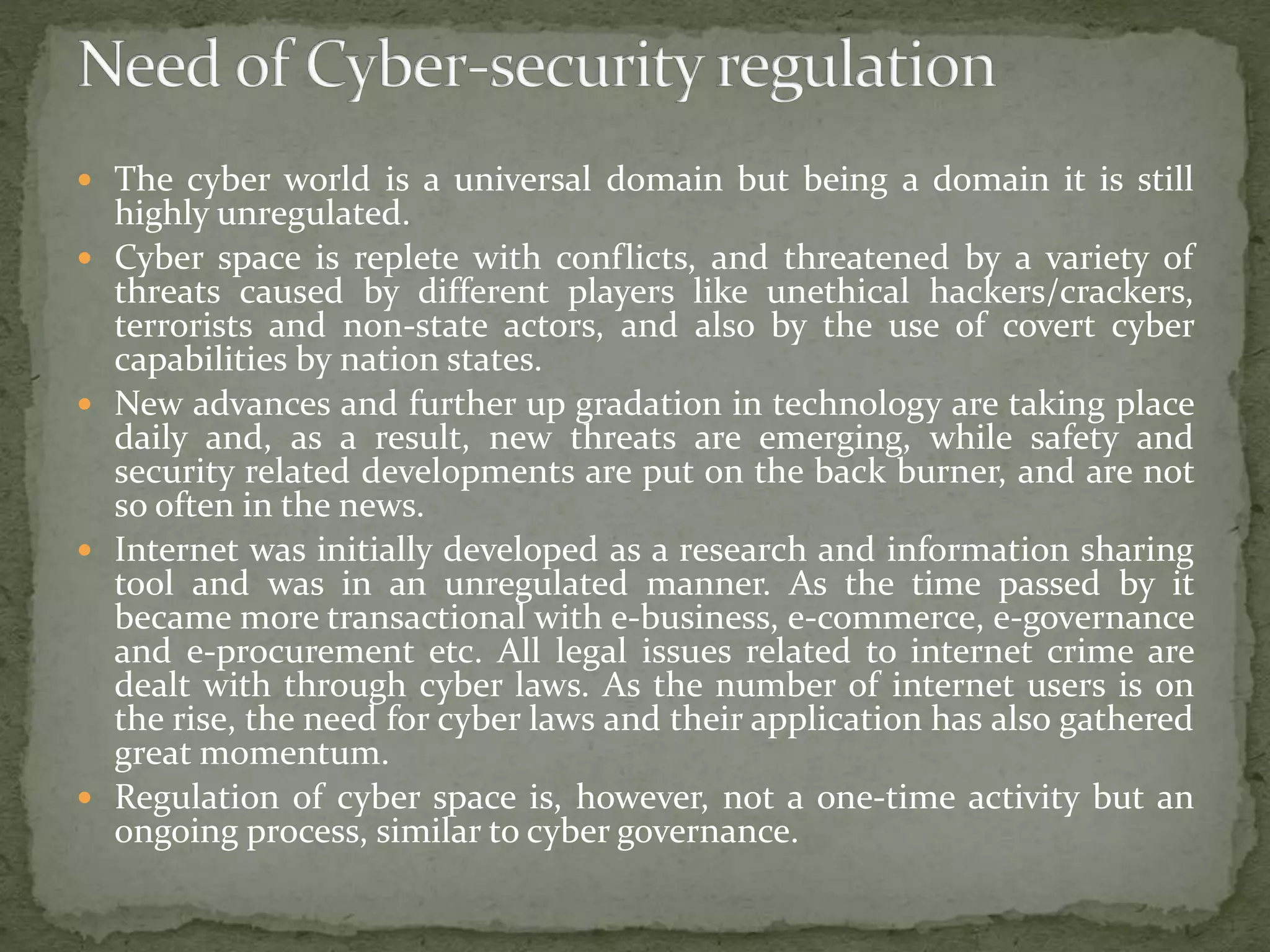  The cyber world is a universal domain but being a domain it is still
highly unregulated.
 Cyber space is replete with conflicts, and threatened by a variety of
threats caused by different players like unethical hackers/crackers,
terrorists and non-state actors, and also by the use of covert cyber
capabilities by nation states.
 New advances and further up gradation in technology are taking place
daily and, as a result, new threats are emerging, while safety and
security related developments are put on the back burner, and are not
so often in the news.
 Internet was initially developed as a research and information sharing
tool and was in an unregulated manner. As the time passed by it
became more transactional with e-business, e-commerce, e-governance
and e-procurement etc. All legal issues related to internet crime are
dealt with through cyber laws. As the number of internet users is on
the rise, the need for cyber laws and their application has also gathered
great momentum.
 Regulation of cyber space is, however, not a one-time activity but an
ongoing process, similar to cyber governance.
 
