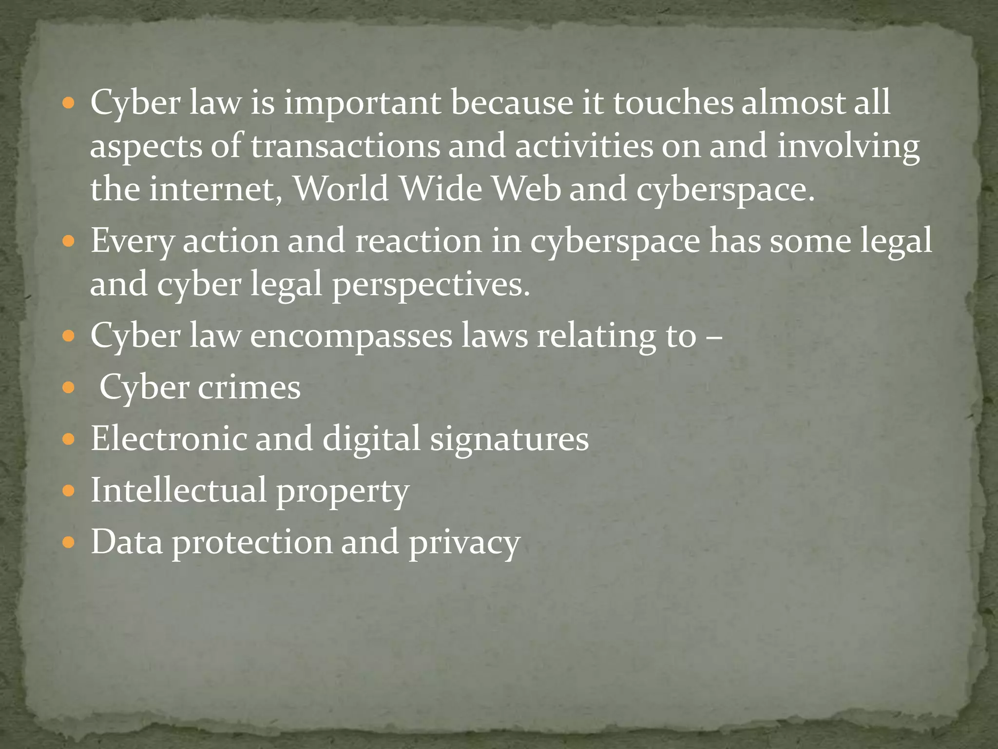  Cyber law is important because it touches almost all
aspects of transactions and activities on and involving
the internet, World Wide Web and cyberspace.
 Every action and reaction in cyberspace has some legal
and cyber legal perspectives.
 Cyber law encompasses laws relating to –
 Cyber crimes
 Electronic and digital signatures
 Intellectual property
 Data protection and privacy
 