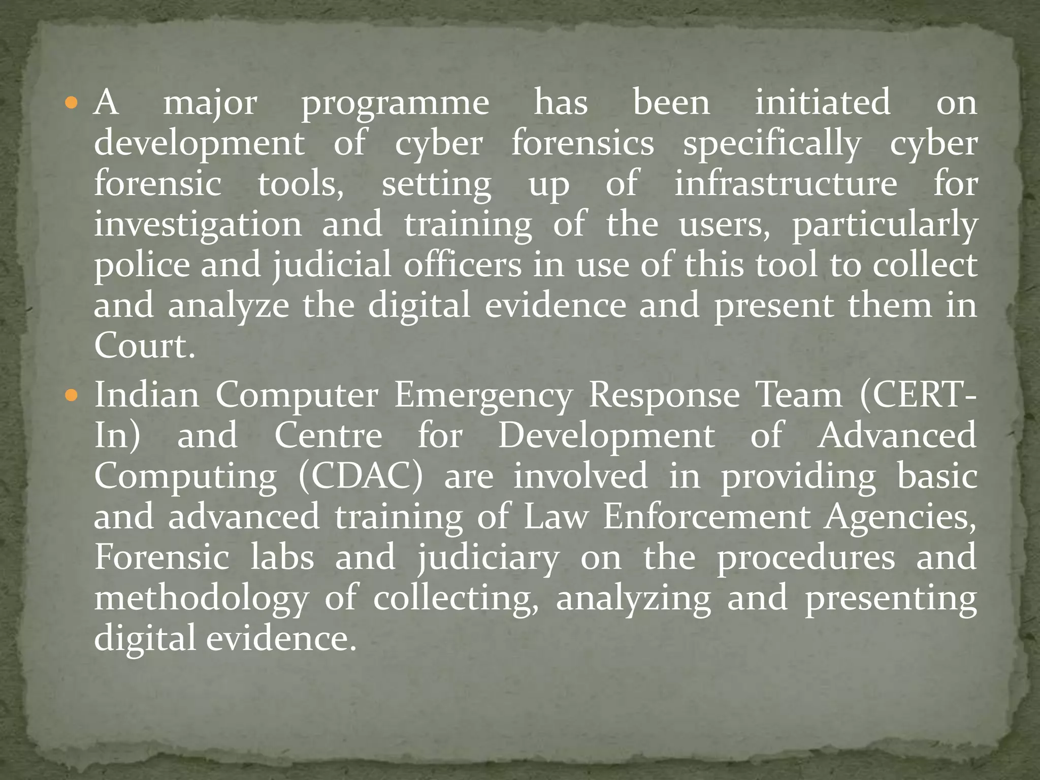  A major programme has been initiated on
development of cyber forensics specifically cyber
forensic tools, setting up of infrastructure for
investigation and training of the users, particularly
police and judicial officers in use of this tool to collect
and analyze the digital evidence and present them in
Court.
 Indian Computer Emergency Response Team (CERT-
In) and Centre for Development of Advanced
Computing (CDAC) are involved in providing basic
and advanced training of Law Enforcement Agencies,
Forensic labs and judiciary on the procedures and
methodology of collecting, analyzing and presenting
digital evidence.
 