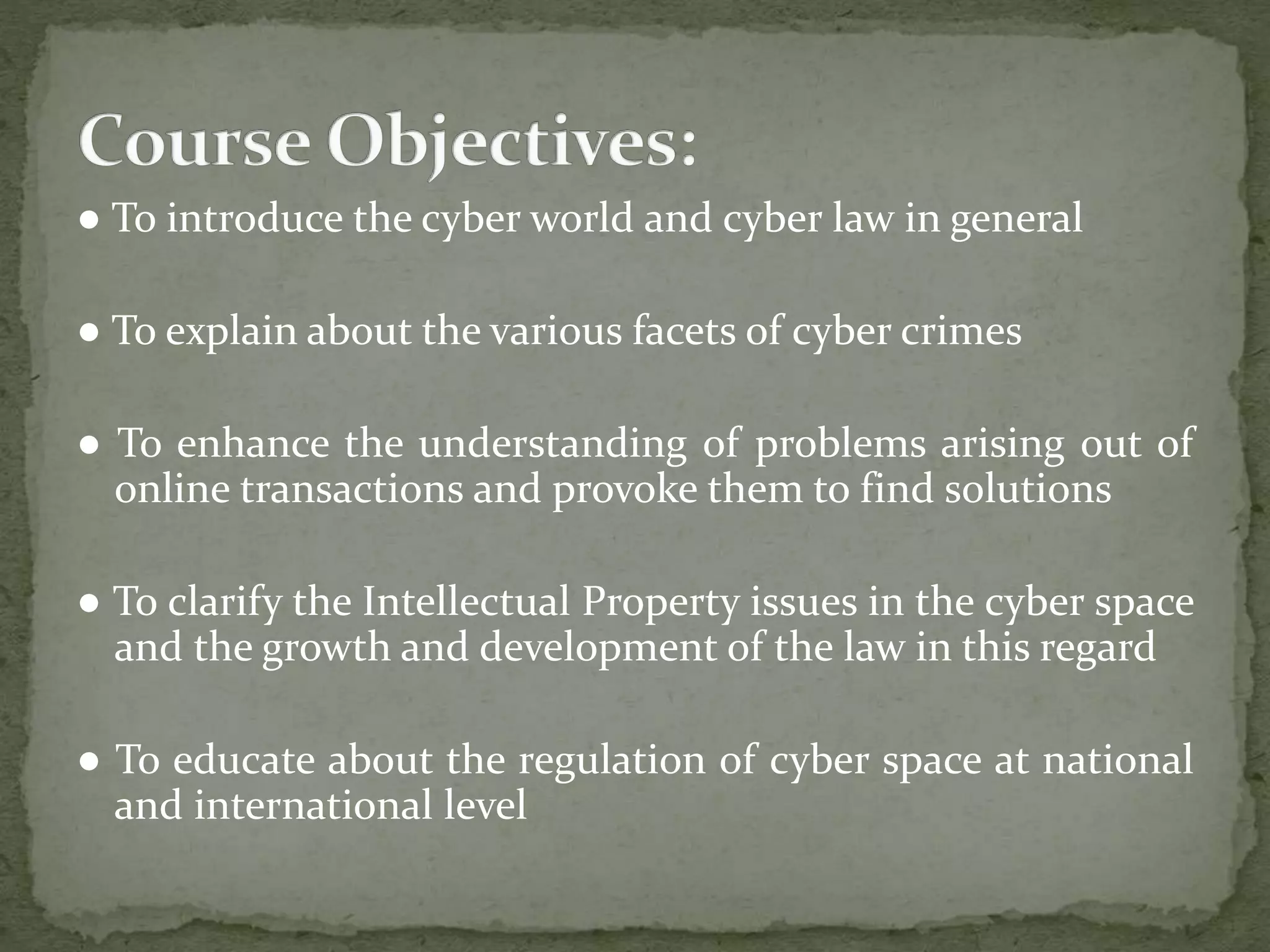 ● To introduce the cyber world and cyber law in general
● To explain about the various facets of cyber crimes
● To enhance the understanding of problems arising out of
online transactions and provoke them to find solutions
● To clarify the Intellectual Property issues in the cyber space
and the growth and development of the law in this regard
● To educate about the regulation of cyber space at national
and international level
 