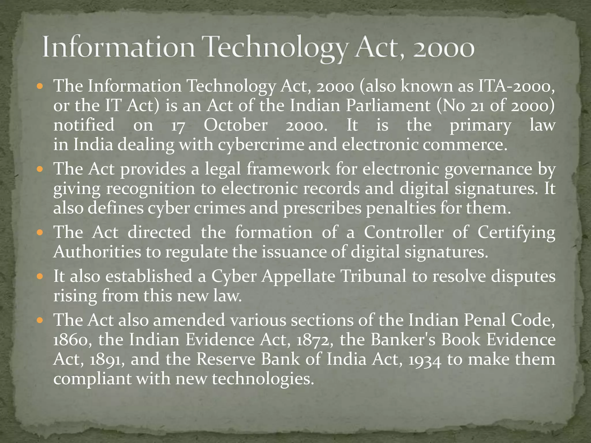  The Information Technology Act, 2000 (also known as ITA-2000,
or the IT Act) is an Act of the Indian Parliament (No 21 of 2000)
notified on 17 October 2000. It is the primary law
in India dealing with cybercrime and electronic commerce.
 The Act provides a legal framework for electronic governance by
giving recognition to electronic records and digital signatures. It
also defines cyber crimes and prescribes penalties for them.
 The Act directed the formation of a Controller of Certifying
Authorities to regulate the issuance of digital signatures.
 It also established a Cyber Appellate Tribunal to resolve disputes
rising from this new law.
 The Act also amended various sections of the Indian Penal Code,
1860, the Indian Evidence Act, 1872, the Banker's Book Evidence
Act, 1891, and the Reserve Bank of India Act, 1934 to make them
compliant with new technologies.
 