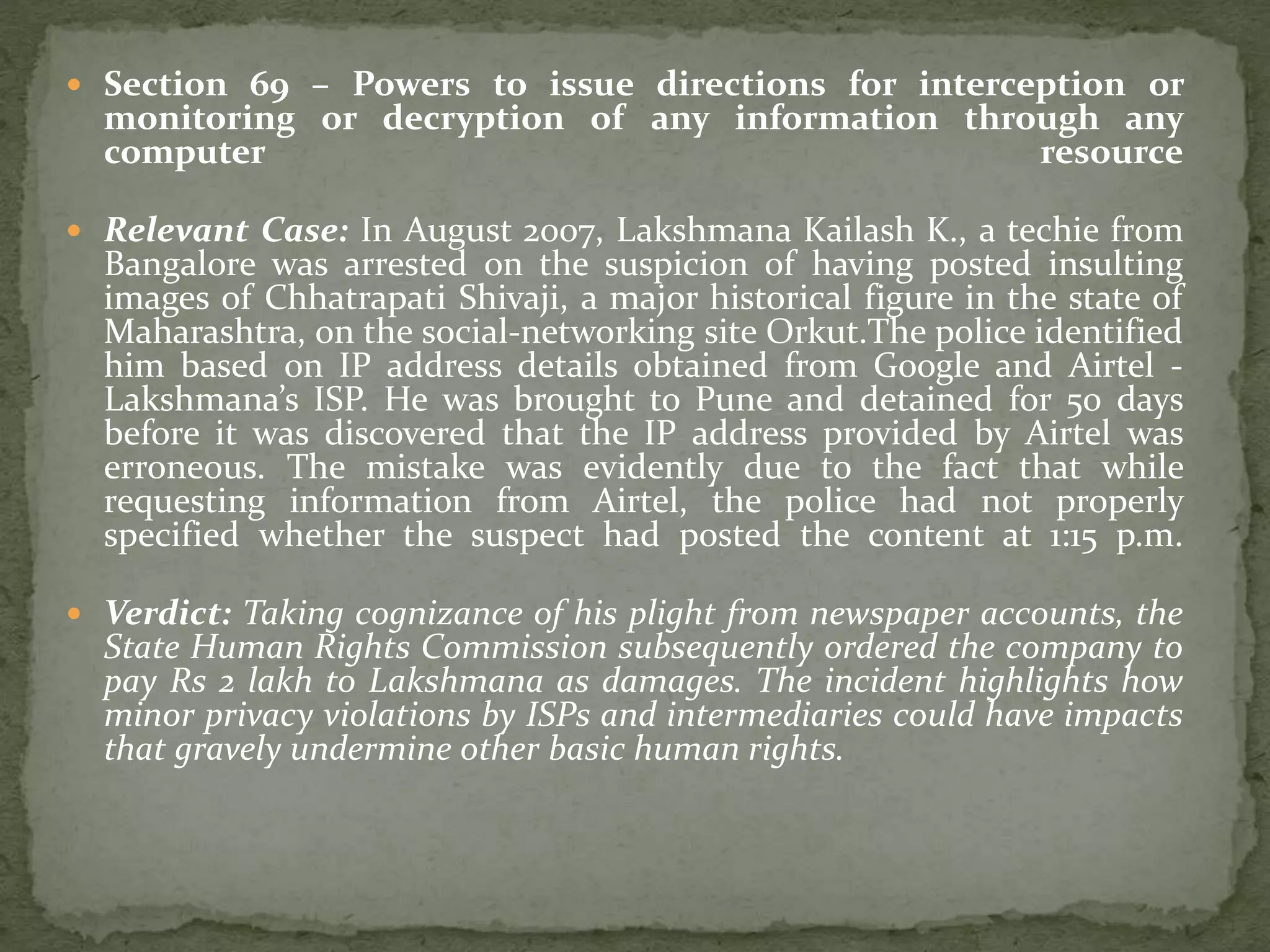  Section 69 – Powers to issue directions for interception or
monitoring or decryption of any information through any
computer resource
 Relevant Case: In August 2007, Lakshmana Kailash K., a techie from
Bangalore was arrested on the suspicion of having posted insulting
images of Chhatrapati Shivaji, a major historical figure in the state of
Maharashtra, on the social-networking site Orkut.The police identified
him based on IP address details obtained from Google and Airtel -
Lakshmana’s ISP. He was brought to Pune and detained for 50 days
before it was discovered that the IP address provided by Airtel was
erroneous. The mistake was evidently due to the fact that while
requesting information from Airtel, the police had not properly
specified whether the suspect had posted the content at 1:15 p.m.
 Verdict: Taking cognizance of his plight from newspaper accounts, the
State Human Rights Commission subsequently ordered the company to
pay Rs 2 lakh to Lakshmana as damages. The incident highlights how
minor privacy violations by ISPs and intermediaries could have impacts
that gravely undermine other basic human rights.
 