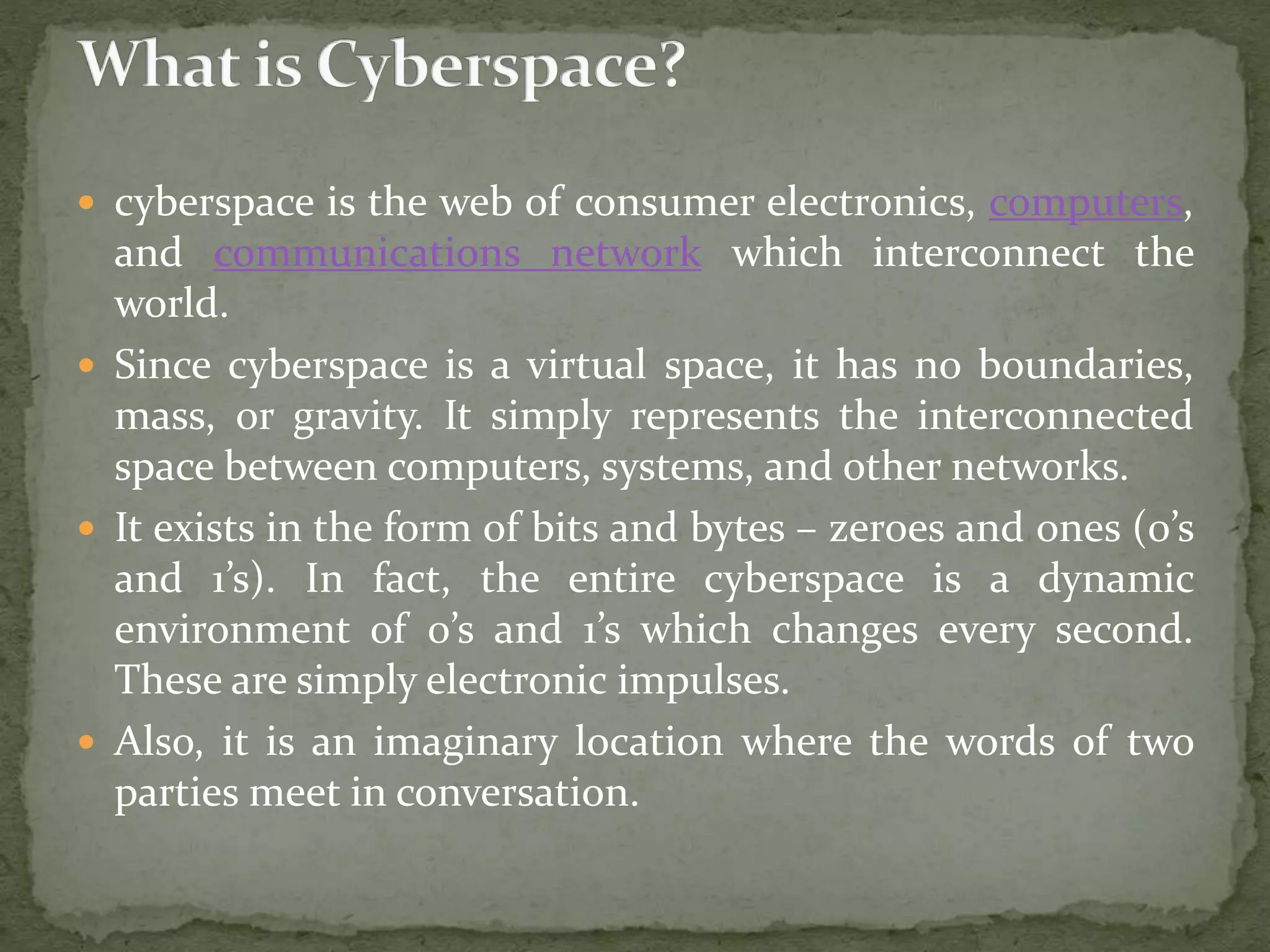  cyberspace is the web of consumer electronics, computers,
and communications network which interconnect the
world.
 Since cyberspace is a virtual space, it has no boundaries,
mass, or gravity. It simply represents the interconnected
space between computers, systems, and other networks.
 It exists in the form of bits and bytes – zeroes and ones (0’s
and 1’s). In fact, the entire cyberspace is a dynamic
environment of 0’s and 1’s which changes every second.
These are simply electronic impulses.
 Also, it is an imaginary location where the words of two
parties meet in conversation.
 