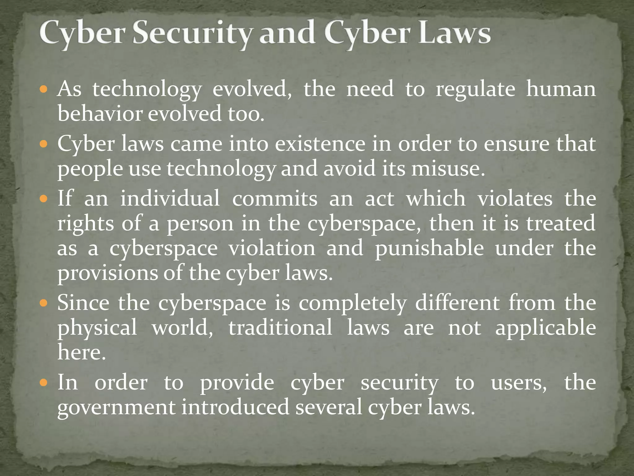  As technology evolved, the need to regulate human
behavior evolved too.
 Cyber laws came into existence in order to ensure that
people use technology and avoid its misuse.
 If an individual commits an act which violates the
rights of a person in the cyberspace, then it is treated
as a cyberspace violation and punishable under the
provisions of the cyber laws.
 Since the cyberspace is completely different from the
physical world, traditional laws are not applicable
here.
 In order to provide cyber security to users, the
government introduced several cyber laws.
 