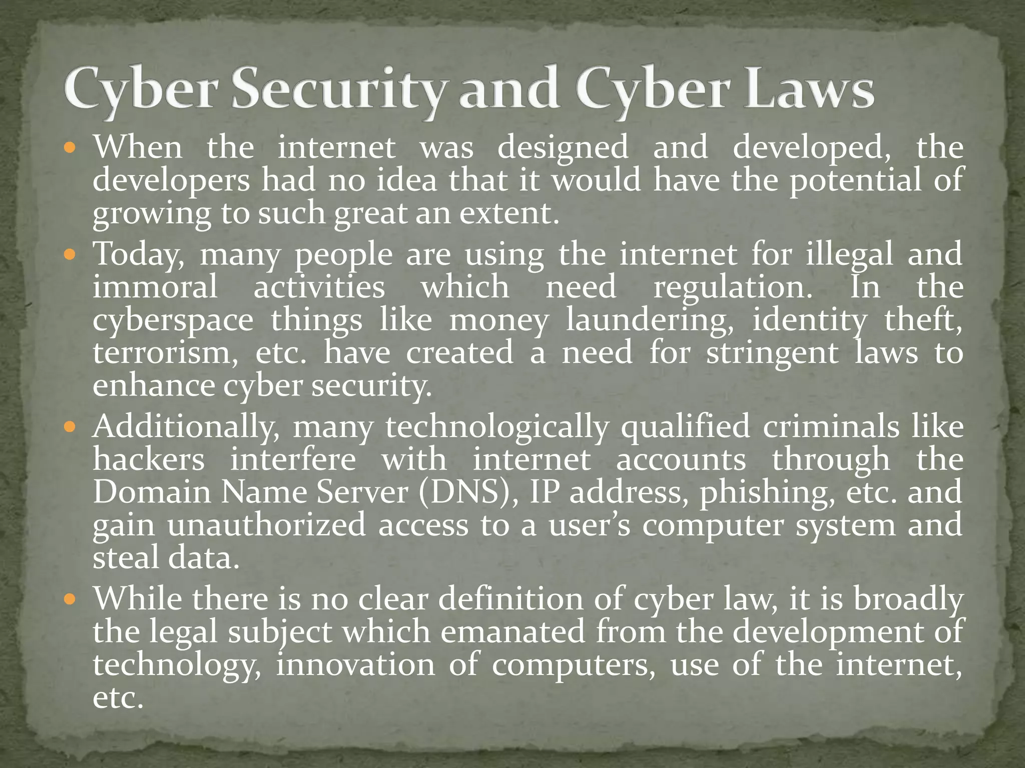  When the internet was designed and developed, the
developers had no idea that it would have the potential of
growing to such great an extent.
 Today, many people are using the internet for illegal and
immoral activities which need regulation. In the
cyberspace things like money laundering, identity theft,
terrorism, etc. have created a need for stringent laws to
enhance cyber security.
 Additionally, many technologically qualified criminals like
hackers interfere with internet accounts through the
Domain Name Server (DNS), IP address, phishing, etc. and
gain unauthorized access to a user’s computer system and
steal data.
 While there is no clear definition of cyber law, it is broadly
the legal subject which emanated from the development of
technology, innovation of computers, use of the internet,
etc.
 