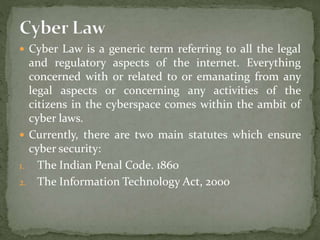  Cyber Law is a generic term referring to all the legal
and regulatory aspects of the internet. Everything
concerned with or related to or emanating from any
legal aspects or concerning any activities of the
citizens in the cyberspace comes within the ambit of
cyber laws.
 Currently, there are two main statutes which ensure
cyber security:
1. The Indian Penal Code. 1860
2. The Information Technology Act, 2000
 