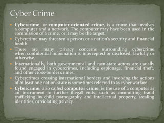  Cybercrime, or computer-oriented crime, is a crime that involves
a computer and a network. The computer may have been used in the
commission of a crime, or it may be the target.
 Cybercrime may threaten a person or a nation's security and financial
health.
 There are many privacy concerns surrounding cybercrime
when confidential information is intercepted or disclosed, lawfully or
otherwise.
 Internationally, both governmental and non-state actors are usually
found engaged in cybercrimes, including espionage, financial theft,
and other cross-border crimes.
 Cybercrimes crossing international borders and involving the actions
of at least one nation-state is sometimes referred to as cyber warfare.
 Cybercrime, also called computer crime, is the use of a computer as
an instrument to further illegal ends, such as committing fraud
trafficking in child pornography and intellectual property, stealing
identities, or violating privacy.
 