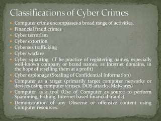  Computer crime encompasses a broad range of activities.
 Financial fraud crimes
 Cyber terrorism
 Cyber extortion
 Cybersex trafficking
 Cyber warfare
 Cyber squatting (T he practice of registering names, especially
well-known company or brand names, as Internet domains, in
the hope of reselling them at a profit)
 Cyber espionage (Stealing of Confidential Information)
 Computer as a target (primarily target computer networks or
devices using computer viruses, DOS attacks, Malwares)
 Computer as a tool (Use of Computer as source to perform
Spamming, Fishing, Internet based financial frauds)
 Demonstration of any Obscene or offensive content using
Computer resources.
 