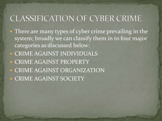  There are many types of cyber crime prevailing in the
system; broadly we can classify them in to four major
categories as discussed below:
 CRIME AGAINST INDIVIDUALS
 CRIME AGAINST PROPERTY
 CRIME AGAINST ORGANIZATION
 CRIME AGAINST SOCIETY
 