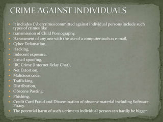  It includes Cybercrimes committed against individual persons include such
types of crimes like
 transmission of Child Pornography,
 Harassment of any one with the use of a computer such as e-mail,
 Cyber Defamation,
 Hacking,
 Indecent exposure,
 E-mail spoofing,
 IRC Crime (Internet Relay Chat),
 Net Extortion,
 Malicious code,
 Trafficking,
 Distribution,
 Obscene Posting,
 Phishing,
 Credit Card Fraud and Dissemination of obscene material including Software
Piracy.
 The potential harm of such a crime to individual person can hardly be bigger.
 