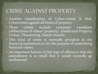  Another classification of Cyber-crimes is that,
Cybercrimes against all forms of property.
 These crimes include computer vandalism
(obliteration of others' property), Intellectual Property
Crimes, Threatening, Salami Attacks.
 This kind of crime is normally prevalent in the
financial institutions or for the purpose of committing
financial crimes.
 An important feature of this type of offence is that the
amendment is so small that it would normally go
unobserved.
 