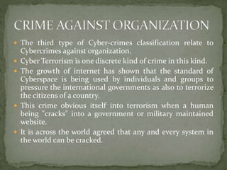  The third type of Cyber-crimes classification relate to
Cybercrimes against organization.
 Cyber Terrorism is one discrete kind of crime in this kind.
 The growth of internet has shown that the standard of
Cyberspace is being used by individuals and groups to
pressure the international governments as also to terrorize
the citizens of a country.
 This crime obvious itself into terrorism when a human
being "cracks" into a government or military maintained
website.
 It is across the world agreed that any and every system in
the world can be cracked.
 