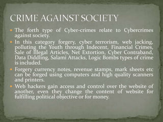 The forth type of Cyber-crimes relate to Cybercrimes
against society.
 In this category forgery, cyber terrorism, web jacking,
polluting the Youth through Indecent, Financial Crimes,
Sale of Illegal Articles, Net Extortion, Cyber Contraband,
Data Diddling, Salami Attacks, Logic Bombs types of crime
is included.
 Forgery currency notes, revenue stamps, mark sheets etc
can be forged using computers and high quality scanners
and printers.
 Web hackers gain access and control over the website of
another, even they change the content of website for
fulfilling political objective or for money.
 