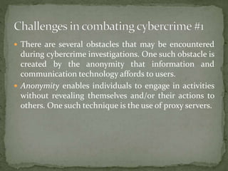  There are several obstacles that may be encountered
during cybercrime investigations. One such obstacle is
created by the anonymity that information and
communication technology affords to users.
 Anonymity enables individuals to engage in activities
without revealing themselves and/or their actions to
others. One such technique is the use of proxy servers.
 