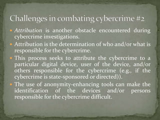  Attribution is another obstacle encountered during
cybercrime investigations.
 Attribution is the determination of who and/or what is
responsible for the cybercrime.
 This process seeks to attribute the cybercrime to a
particular digital device, user of the device, and/or
others responsible for the cybercrime (e.g., if the
cybercrime is state-sponsored or directed)).
 The use of anonymity-enhancing tools can make the
identification of the devices and/or persons
responsible for the cybercrime difficult.
 
