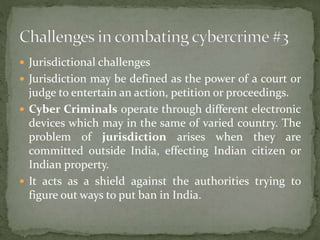  Jurisdictional challenges
 Jurisdiction may be defined as the power of a court or
judge to entertain an action, petition or proceedings.
 Cyber Criminals operate through different electronic
devices which may in the same of varied country. The
problem of jurisdiction arises when they are
committed outside India, effecting Indian citizen or
Indian property.
 It acts as a shield against the authorities trying to
figure out ways to put ban in India.
 