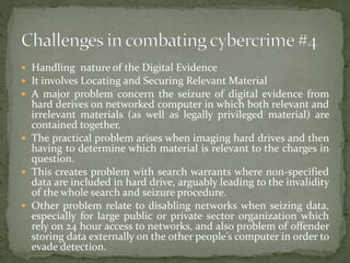  Handling nature of the Digital Evidence
 It involves Locating and Securing Relevant Material
 A major problem concern the seizure of digital evidence from
hard derives on networked computer in which both relevant and
irrelevant materials (as well as legally privileged material) are
contained together.
 The practical problem arises when imaging hard drives and then
having to determine which material is relevant to the charges in
question.
 This creates problem with search warrants where non-specified
data are included in hard drive, arguably leading to the invalidity
of the whole search and seizure procedure.
 Other problem relate to disabling networks when seizing data,
especially for large public or private sector organization which
rely on 24 hour access to networks, and also problem of offender
storing data externally on the other people’s computer in order to
evade detection.
 