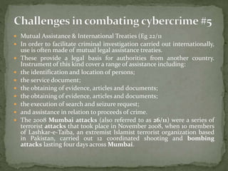  Mutual Assistance & International Treaties (Eg 22/11
 In order to facilitate criminal investigation carried out internationally,
use is often made of mutual legal assistance treaties.
 These provide a legal basis for authorities from another country.
Instrument of this kind cover a range of assistance including:
 the identification and location of persons;
 the service document;
 the obtaining of evidence, articles and documents;
 the obtaining of evidence, articles and documents;
 the execution of search and seizure request;
 and assistance in relation to proceeds of crime.
 The 2008 Mumbai attacks (also referred to as 26/11) were a series of
terrorist attacks that took place in November 2008, when 10 members
of Lashkar-e-Taiba, an extremist Islamist terrorist organization based
in Pakistan, carried out 12 coordinated shooting and bombing
attacks lasting four days across Mumbai.
 