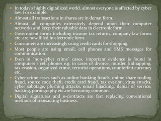  In today's highly digitalized world, almost everyone is affected by cyber
law. For example:
 Almost all transactions in shares are in demat form.
 Almost all companies extensively depend upon their computer
networks and keep their valuable data in electronic form.
 Government forms including income tax returns, company law forms
etc. are now filled in electronic form.
 Consumers are increasingly using credit cards for shopping.
 Most people are using email, cell phones and SMS messages for
communication.
 Even in "non-cyber crime" cases, important evidence is found in
computers / cell phones e.g. in cases of divorce, murder, kidnapping,
tax evasion, organized crime, terrorist operations, counterfeit currency
etc.
 Cyber crime cases such as online banking frauds, online share trading
fraud, source code theft, credit card fraud, tax evasion, virus attacks,
cyber sabotage, phishing attacks, email hijacking, denial of service,
hacking, pornography etc are becoming common.
 Digital signatures and e-contracts are fast replacing conventional
methods of transacting business.
 