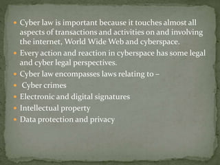  Cyber law is important because it touches almost all
aspects of transactions and activities on and involving
the internet, World Wide Web and cyberspace.
 Every action and reaction in cyberspace has some legal
and cyber legal perspectives.
 Cyber law encompasses laws relating to –
 Cyber crimes
 Electronic and digital signatures
 Intellectual property
 Data protection and privacy
 