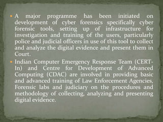  A major programme has been initiated on
development of cyber forensics specifically cyber
forensic tools, setting up of infrastructure for
investigation and training of the users, particularly
police and judicial officers in use of this tool to collect
and analyze the digital evidence and present them in
Court.
 Indian Computer Emergency Response Team (CERT-
In) and Centre for Development of Advanced
Computing (CDAC) are involved in providing basic
and advanced training of Law Enforcement Agencies,
Forensic labs and judiciary on the procedures and
methodology of collecting, analyzing and presenting
digital evidence.
 