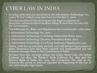  In India, cyber laws are contained in the Information Technology Act,
2000 ("IT Act") which came into force on October 17, 2000.
 The main purpose of the Act is to provide legal recognition to
electronic commerce and to facilitate filing of electronic records with
the Government.
 The following Act, Rules and Regulations are covered under cyber laws:
 1. Information Technology Act, 2000
 2. Information Technology (Certifying Authorities) Rules, 2000
 3. Information Technology (Security Procedure) Rules, 2004
 4. Information Technology (Certifying Authority) Regulations, 2001
 Firstly, India has an extremely detailed and well-defined legal system in
place. Numerous laws have been enacted and implemented and the
foremost amongst them is The Constitution of India.
 We have inter alia, amongst others, the Indian Penal Code, the Indian
Evidence Act 1872, the Banker's Book Evidence Act, 1891 and the
Reserve Bank of India Act, 1934, the Companies Act, and so on.
However the arrival of Internet signaled the beginning of the rise of
new and complex legal issues.
 