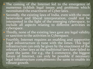  The coming of the Internet led to the emergence of
numerous ticklish legal issues and problems which
necessitated the enactment of Cyber laws.
 Secondly, the existing laws of India, even with the most
benevolent and liberal interpretation, could not be
interpreted in the light of the emerging cyberspace, to
include all aspects relating to different activities in
cyberspace.
 Thirdly, none of the existing laws gave any legal validity
or sanction to the activities in Cyberspace.
 Fourthly, Internet requires an enabling and supportive
legal infrastructure in tune with the times. This legal
infrastructure can only be given by the enactment of the
relevant Cyber laws as the traditional laws have failed to
grant the same. For e.g., the E-commerce, the biggest
future of Internet, can only be possible if necessary
legal infrastructure compliments the same to enable its
vibrant growth.
 