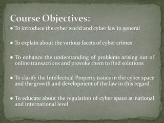 ● To introduce the cyber world and cyber law in general
● To explain about the various facets of cyber crimes
● To enhance the understanding of problems arising out of
online transactions and provoke them to find solutions
● To clarify the Intellectual Property issues in the cyber space
and the growth and development of the law in this regard
● To educate about the regulation of cyber space at national
and international level
 