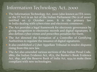  The Information Technology Act, 2000 (also known as ITA-2000,
or the IT Act) is an Act of the Indian Parliament (No 21 of 2000)
notified on 17 October 2000. It is the primary law
in India dealing with cybercrime and electronic commerce.
 The Act provides a legal framework for electronic governance by
giving recognition to electronic records and digital signatures. It
also defines cyber crimes and prescribes penalties for them.
 The Act directed the formation of a Controller of Certifying
Authorities to regulate the issuance of digital signatures.
 It also established a Cyber Appellate Tribunal to resolve disputes
rising from this new law.
 The Act also amended various sections of the Indian Penal Code,
1860, the Indian Evidence Act, 1872, the Banker's Book Evidence
Act, 1891, and the Reserve Bank of India Act, 1934 to make them
compliant with new technologies.
 