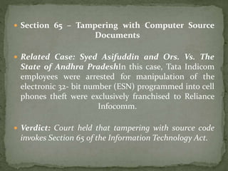  Section 65 – Tampering with Computer Source
Documents
 Related Case: Syed Asifuddin and Ors. Vs. The
State of Andhra PradeshIn this case, Tata Indicom
employees were arrested for manipulation of the
electronic 32- bit number (ESN) programmed into cell
phones theft were exclusively franchised to Reliance
Infocomm.
 Verdict: Court held that tampering with source code
invokes Section 65 of the Information Technology Act.
 