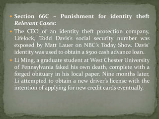  Section 66C – Punishment for identity theft
Relevant Cases:
 The CEO of an identity theft protection company,
Lifelock, Todd Davis’s social security number was
exposed by Matt Lauer on NBC’s Today Show. Davis’
identity was used to obtain a $500 cash advance loan.
 Li Ming, a graduate student at West Chester University
of Pennsylvania faked his own death, complete with a
forged obituary in his local paper. Nine months later,
Li attempted to obtain a new driver’s license with the
intention of applying for new credit cards eventually.
 