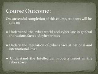 On successful completion of this course, students will be
able to:
● Understand the cyber world and cyber law in general
and various facets of cyber crimes
● Understand regulation of cyber space at national and
international level
● Understand the Intellectual Property issues in the
cyber space
 
