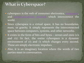  cyberspace is the web of consumer electronics, computers,
and communications network which interconnect the
world.
 Since cyberspace is a virtual space, it has no boundaries,
mass, or gravity. It simply represents the interconnected
space between computers, systems, and other networks.
 It exists in the form of bits and bytes – zeroes and ones (0’s
and 1’s). In fact, the entire cyberspace is a dynamic
environment of 0’s and 1’s which changes every second.
These are simply electronic impulses.
 Also, it is an imaginary location where the words of two
parties meet in conversation.
 