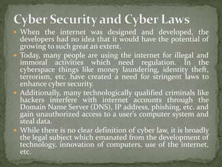  When the internet was designed and developed, the
developers had no idea that it would have the potential of
growing to such great an extent.
 Today, many people are using the internet for illegal and
immoral activities which need regulation. In the
cyberspace things like money laundering, identity theft,
terrorism, etc. have created a need for stringent laws to
enhance cyber security.
 Additionally, many technologically qualified criminals like
hackers interfere with internet accounts through the
Domain Name Server (DNS), IP address, phishing, etc. and
gain unauthorized access to a user’s computer system and
steal data.
 While there is no clear definition of cyber law, it is broadly
the legal subject which emanated from the development of
technology, innovation of computers, use of the internet,
etc.
 