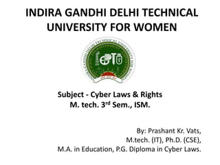 INDIRA GANDHI DELHI TECHNICAL
UNIVERSITY FOR WOMEN
By: Prashant Kr. Vats,
M.tech. (IT), Ph.D. (CSE),
M.A. in Education, P.G. Diploma in Cyber Laws.
Subject - Cyber Laws & Rights
M. tech. 3rd Sem., ISM.
 