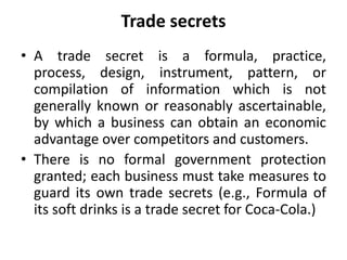 Trade secrets
• A trade secret is a formula, practice,
process, design, instrument, pattern, or
compilation of information which is not
generally known or reasonably ascertainable,
by which a business can obtain an economic
advantage over competitors and customers.
• There is no formal government protection
granted; each business must take measures to
guard its own trade secrets (e.g., Formula of
its soft drinks is a trade secret for Coca-Cola.)
 