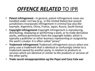 OFFENCE RELATED TO IPR
• Patent infringement - In general, patent infringement cases are
handled under civil law (e.g., in the United States) but several
jurisdictions incorporate infringement in criminal law also (for
example, Argentina, China, France, Japan, Russia, South Korea)
• Copyright infringement Copyright infringement is reproducing,
distributing, displaying or performing a work, or to make derivative
works, without permission from the copyright holder, which is
typically a publisher or other business representing or assigned by
the work's creator. It is often called "piracy“
• Trademark infringement Trademark infringement occurs when one
party uses a trademark that is identical or confusingly similar to a
trademark owned by another party, in relation to products or
services which are identical or similar to the products or services of
the other party.
• Trade secret misappropriation eg the Pepsi and Coca Cola war
 
