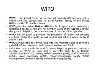 WIPO
• WIPO is the global forum for intellectual property (IP) services, policy,
information and cooperation. Its a self-funding agency of the United
Nations, with 193 member states.
• WIPO joins the United Nations (UN) family of organizations, becoming a
specialized agency of the UN. All member states of the UN are entitled,
though not obliged, to become members of the specialized agencies.
• WIPO was designed to promote the protection of intellectual property
and help resolve IP disputes across borders and act as a reference for IP
information.
• WIPO achieves this goal by working with 192 member states to develop a
global IP infrastructure and build international respect for IP.
• India, the country with the world's second largest population, became a
member of WIPO in 1975 and is currently party to six treaties
administered by WIPO, namely, WIPO Convention (1975), Paris Convention
(1998), Berne Convention (1928), Patent Cooperation Treaty (1998),
Phonograms Convention (1975) and Nairobi Treaty (1983).
 
